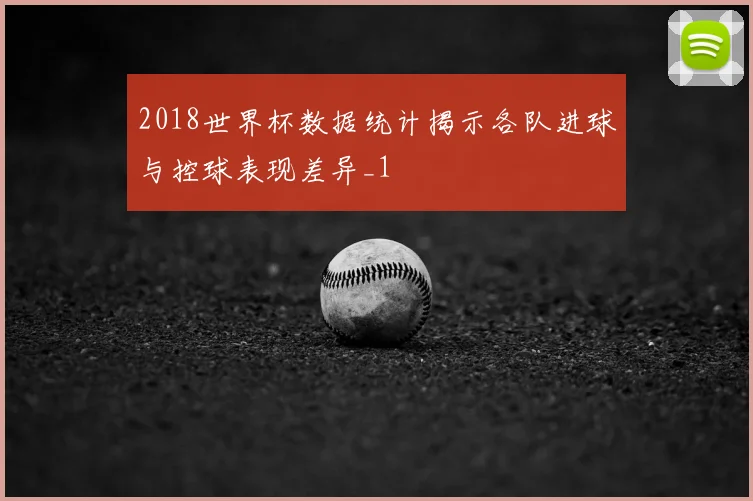 2018世界杯数据统计揭示各队进球与控球表现差异_1