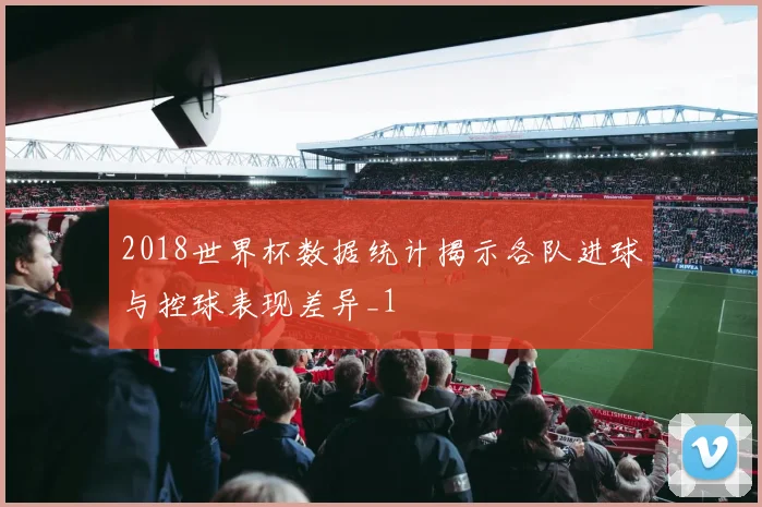 2018世界杯数据统计揭示各队进球与控球表现差异_1