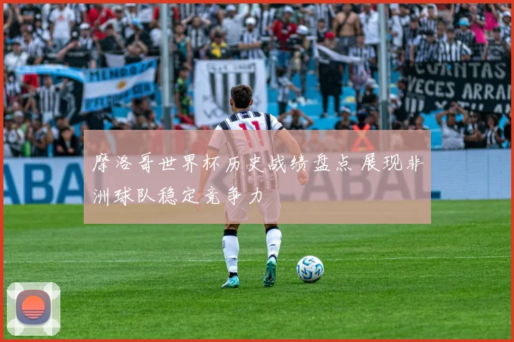 摩洛哥世界杯历史战绩盘点 展现非洲球队稳定竞争力