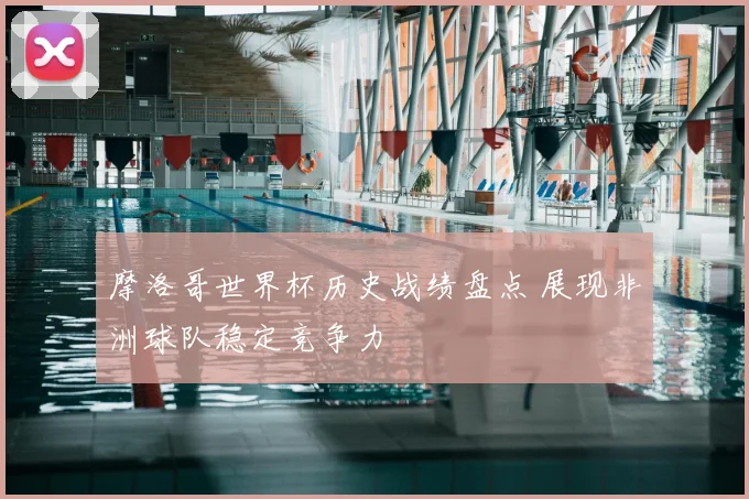 摩洛哥世界杯历史战绩盘点 展现非洲球队稳定竞争力